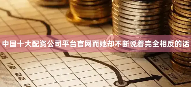 中国十大配资公司平台官网而她却不断说着完全相反的话