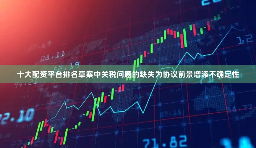 十大配资平台排名草案中关税问题的缺失为协议前景增添不确定性