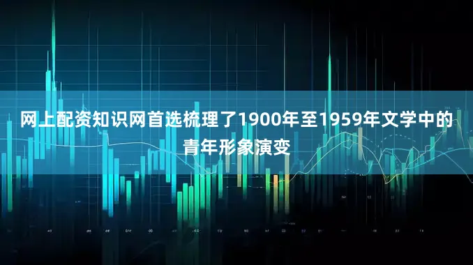 网上配资知识网首选梳理了1900年至1959年文学中的青年形象演变