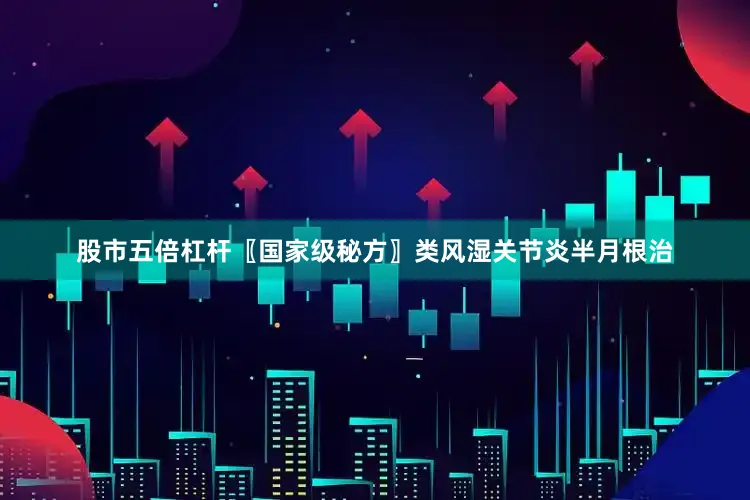 股市五倍杠杆〖国家级秘方〗类风湿关节炎半月根治