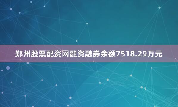 郑州股票配资网融资融券余额7518.29万元