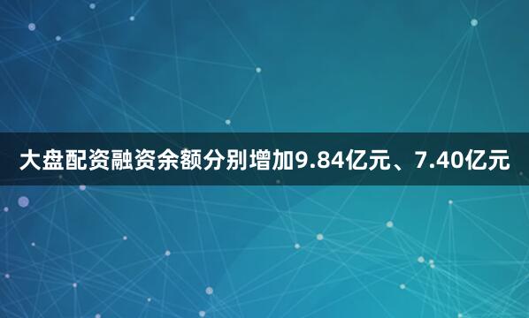 大盘配资融资余额分别增加9.84亿元、7.40亿元