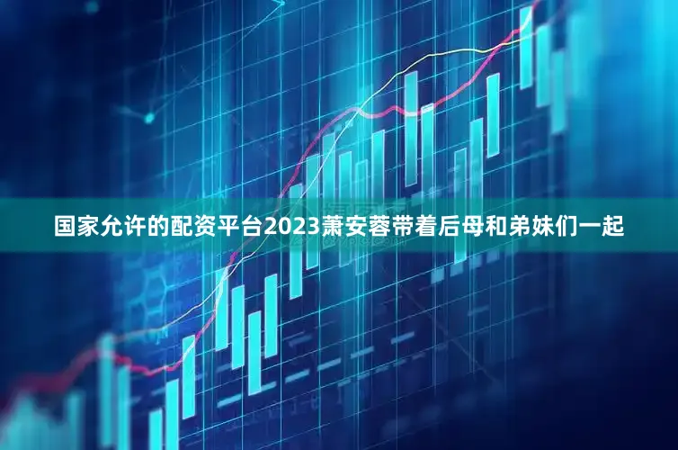 国家允许的配资平台2023萧安蓉带着后母和弟妹们一起