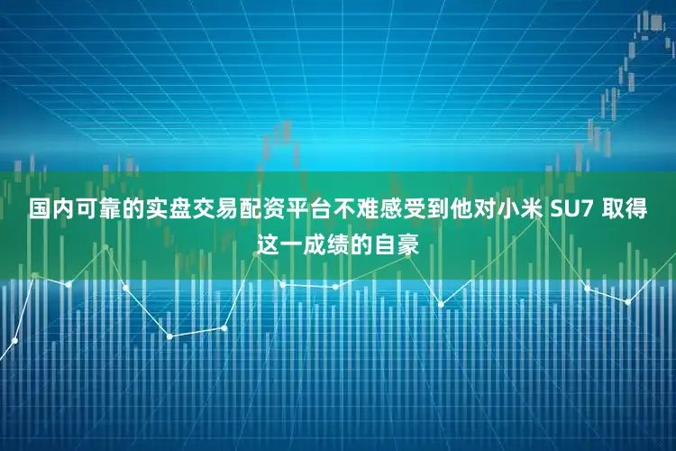 国内可靠的实盘交易配资平台不难感受到他对小米 SU7 取得这一成绩的自豪