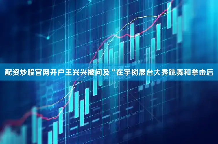 配资炒股官网开户王兴兴被问及“在宇树展台大秀跳舞和拳击后