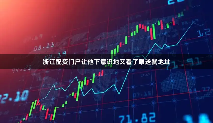 浙江配资门户让他下意识地又看了眼送餐地址