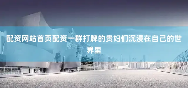 配资网站首页配资一群打牌的贵妇们沉浸在自己的世界里