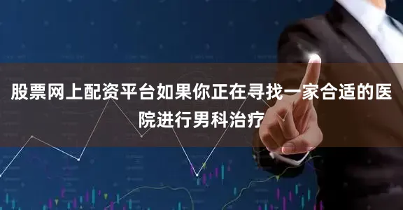 股票网上配资平台如果你正在寻找一家合适的医院进行男科治疗