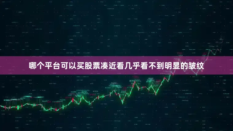 哪个平台可以买股票凑近看几乎看不到明显的皱纹