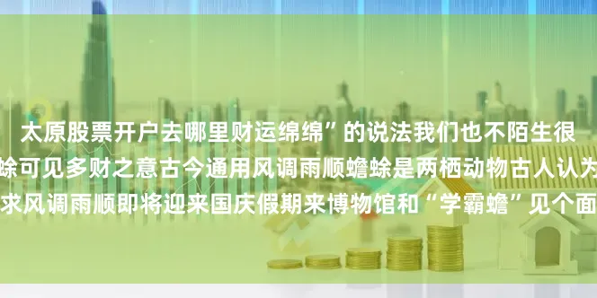 太原股票开户去哪里财运绵绵”的说法我们也不陌生很多店家为了求财都摆放蟾蜍可见多财之意古今通用风调雨顺蟾蜍是两栖动物古人认为其象征阴阳交合寓意祈求风调雨顺即将迎来国庆假期来博物馆和“学霸蟾”见个面愿大家蟾宫折桂来源：央视新闻客户端发布于：北京市